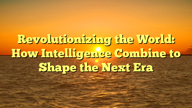 Revolutionizing the World: How Intelligence Combine to Shape the Next Era