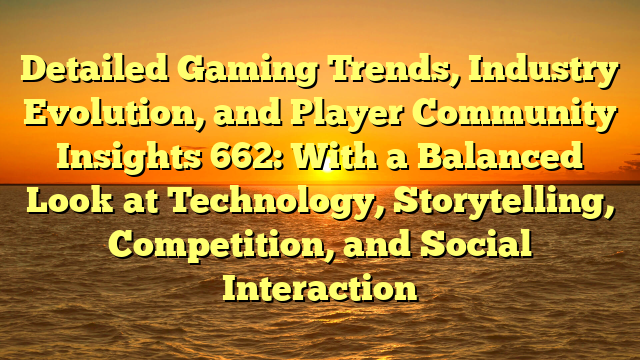 Detailed Gaming Trends, Industry Evolution, and Player Community Insights 662: With a Balanced Look at Technology, Storytelling, Competition, and Social Interaction