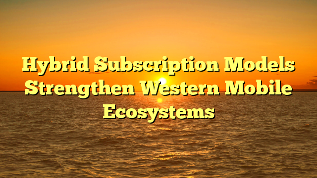 Hybrid Subscription Models Strengthen Western Mobile Ecosystems