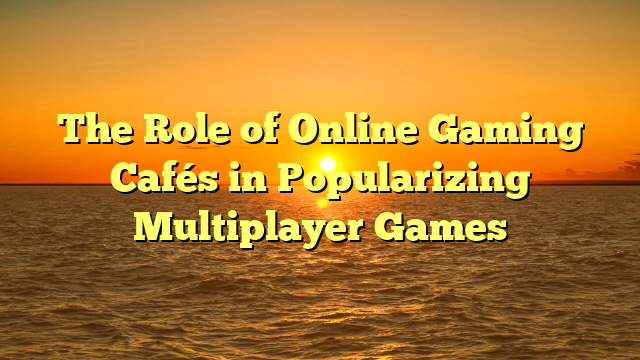 The Role of Online Gaming Cafés in Popularizing Multiplayer Games