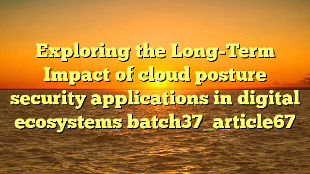 Exploring the Long-Term Impact of cloud posture security applications in digital ecosystems batch37_article67