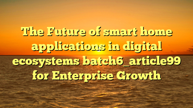 The Future of smart home applications in digital ecosystems batch6_article99 for Enterprise Growth