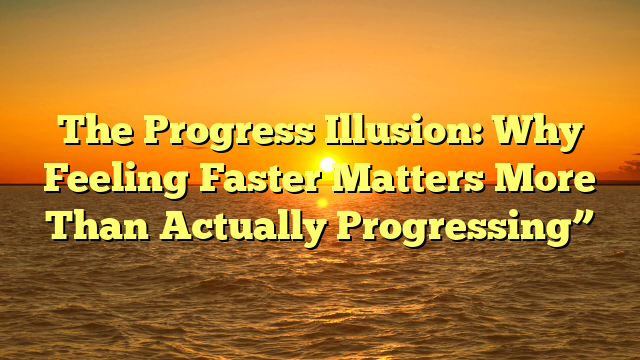 The Progress Illusion: Why Feeling Faster Matters More Than Actually Progressing”
