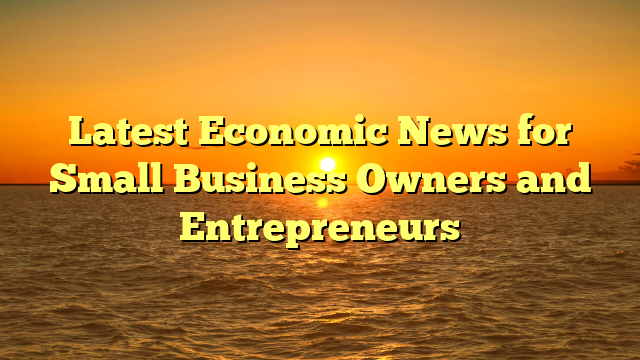 Latest Economic News for Small Business Owners and Entrepreneurs